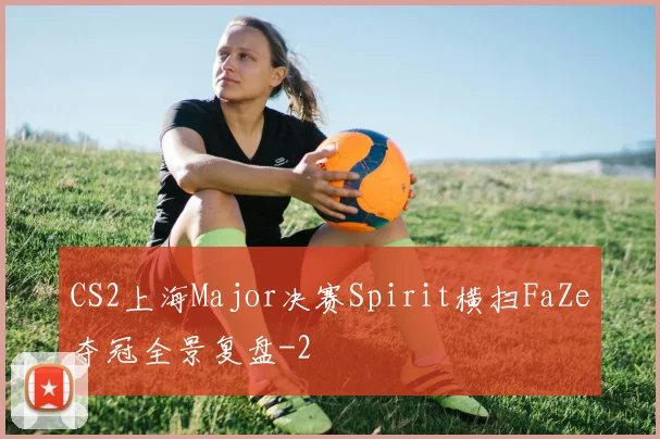 CS2上海Major决赛Spirit横扫FaZe夺冠全景复盘