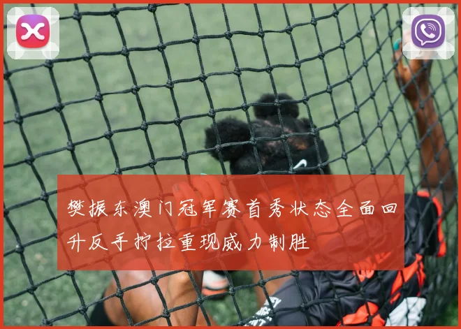 樊振东澳门冠军赛首秀状态全面回升反手拧拉重现威力制胜