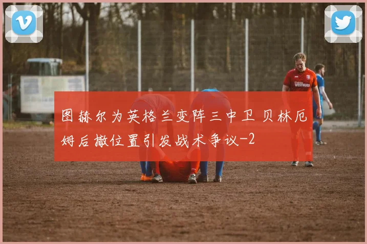 图赫尔为英格兰变阵三中卫 贝林厄姆后撤位置引发战术争议