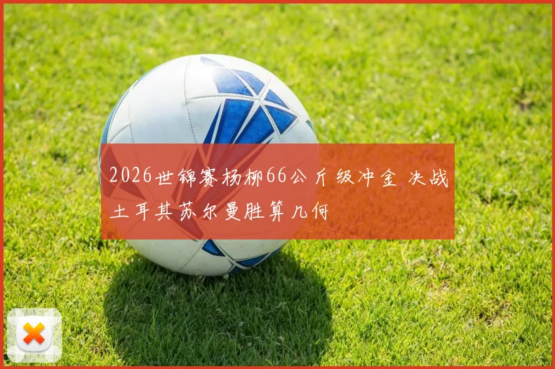 2026世锦赛杨柳66公斤级冲金 决战土耳其苏尔曼胜算几何