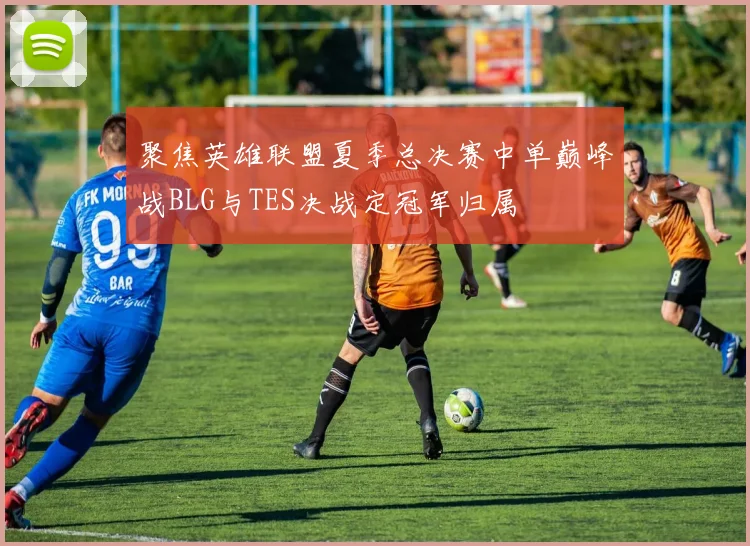 聚焦英雄联盟夏季总决赛中单巅峰战BLG与TES决战定冠军归属