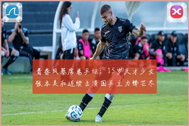 青春风暴席卷乒坛：15岁天才少女张本美和连续击溃国乒主力锋芒尽显