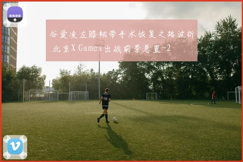 谷爱凌左膝韧带手术恢复之路波折 北京X Games出战前景悬置
