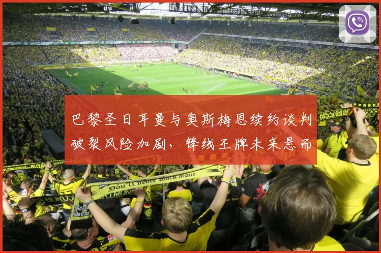 巴黎圣日耳曼与奥斯梅恩续约谈判破裂风险加剧，锋线王牌未来悬而未决