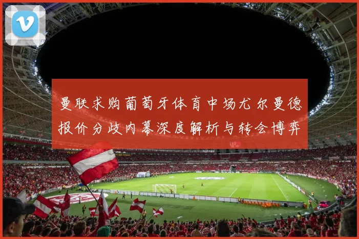 曼联求购葡萄牙体育中场尤尔曼德报价分歧内幕深度解析与转会博弈