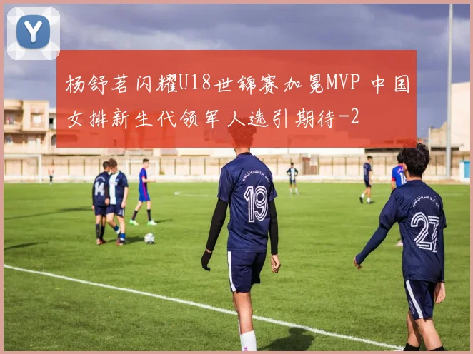 杨舒茗闪耀U18世锦赛加冕MVP 中国女排新生代领军人选引期待