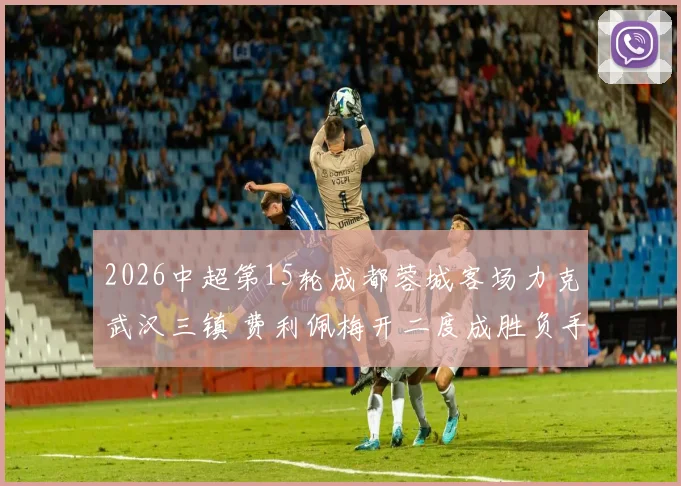 2026中超第15轮成都蓉城客场力克武汉三镇 费利佩梅开二度成胜负手