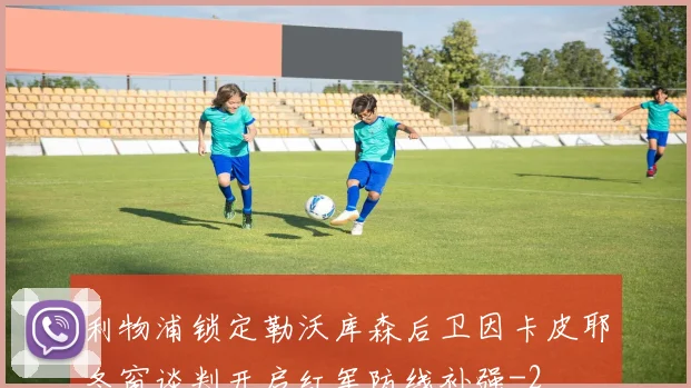 利物浦锁定勒沃库森后卫因卡皮耶冬窗谈判开启红军防线补强
