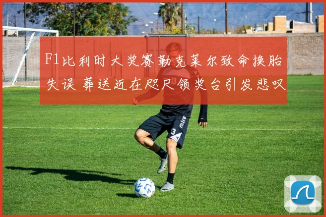 F1比利时大奖赛勒克莱尔致命换胎失误 葬送近在咫尺领奖台引发悲叹
