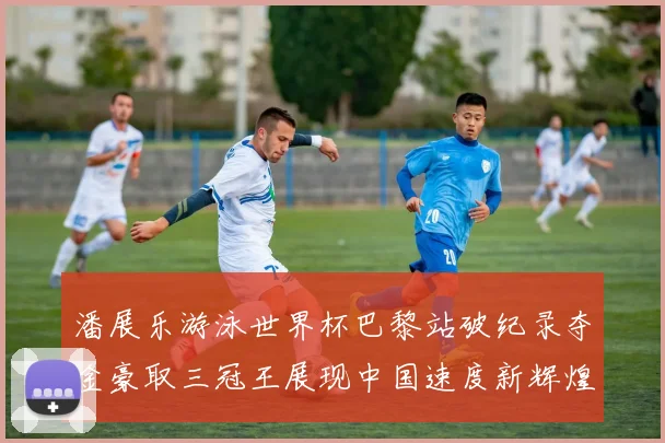 潘展乐游泳世界杯巴黎站破纪录夺金豪取三冠王展现中国速度新辉煌