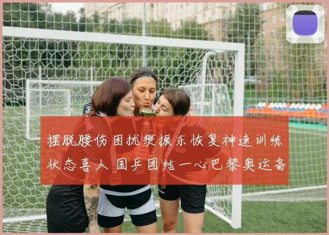 摆脱腰伤困扰樊振东恢复神速训练状态喜人 国乒团结一心巴黎奥运备战信心空前