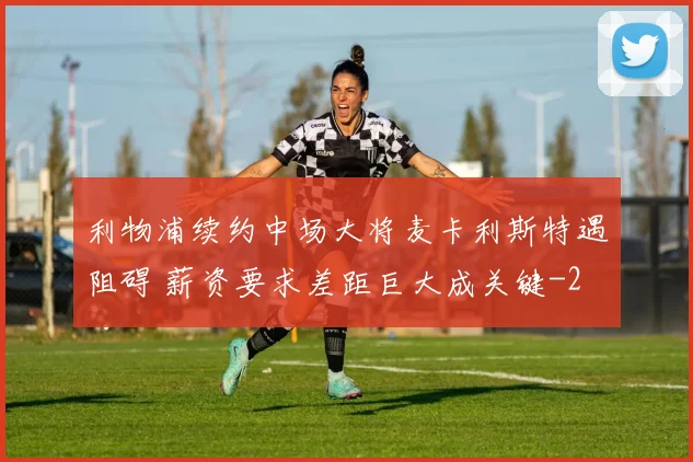利物浦续约中场大将麦卡利斯特遇阻碍 薪资要求差距巨大成关键
