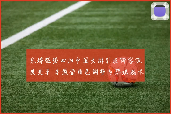 朱婷强势回归中国女排引发阵容深度变革 李盈莹角色调整与蔡斌战术体系新解读