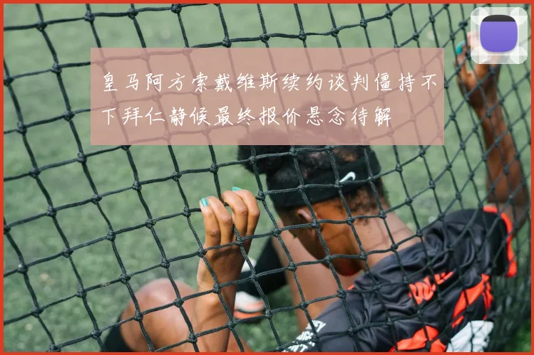 皇马阿方索戴维斯续约谈判僵持不下拜仁静候最终报价悬念待解