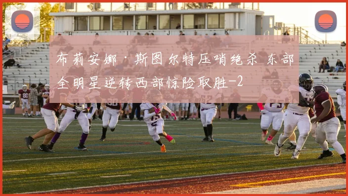 布莉安娜·斯图尔特压哨绝杀 东部全明星逆转西部惊险取胜