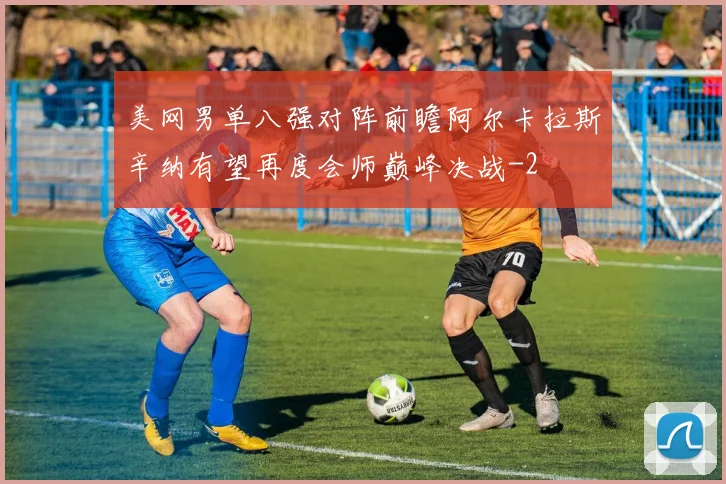 美网男单八强对阵前瞻阿尔卡拉斯辛纳有望再度会师巅峰决战