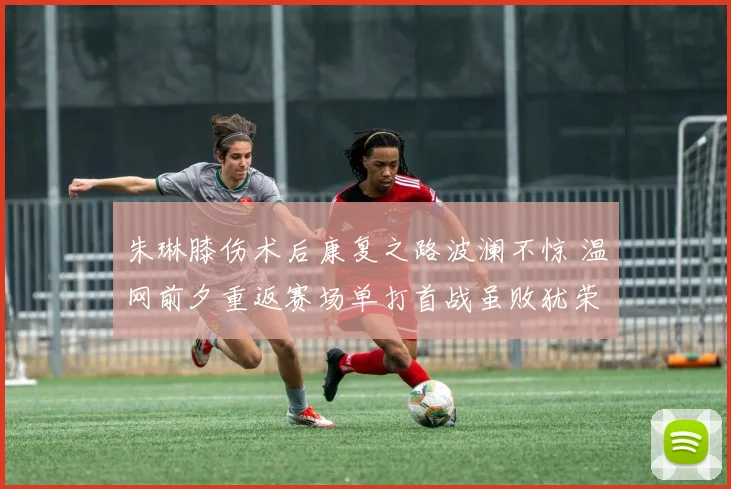 朱琳膝伤术后康复之路波澜不惊 温网前夕重返赛场单打首战虽败犹荣