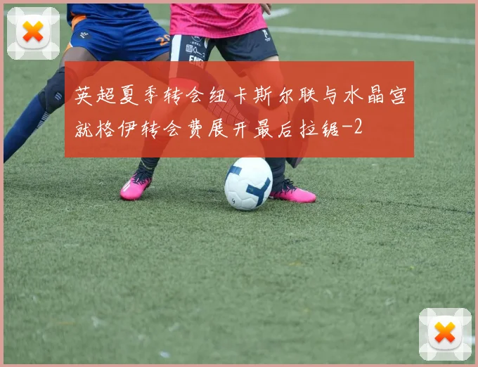 英超夏季转会纽卡斯尔联与水晶宫就格伊转会费展开最后拉锯