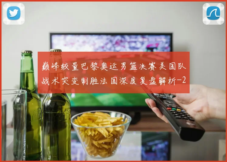 巅峰较量巴黎奥运男篮决赛美国队战术突变制胜法国深度复盘解析