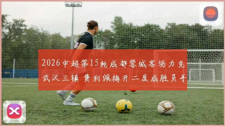 2026中超第15轮成都蓉城客场力克武汉三镇 费利佩梅开二度成胜负手