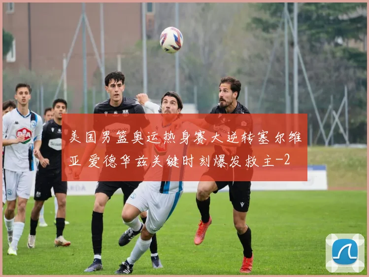 美国男篮奥运热身赛大逆转塞尔维亚 爱德华兹关键时刻爆发救主