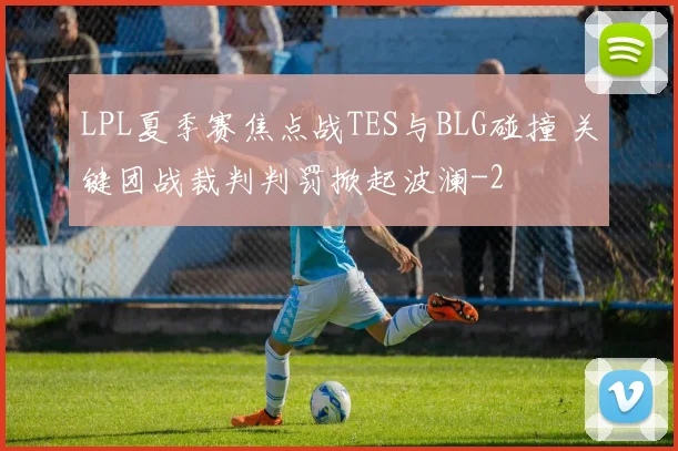 LPL夏季赛焦点战TES与BLG碰撞 关键团战裁判判罚掀起波澜