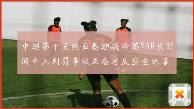 中超第十五轮亚泰迎战海港VAR长时间介入判罚争议及各方反应全记录