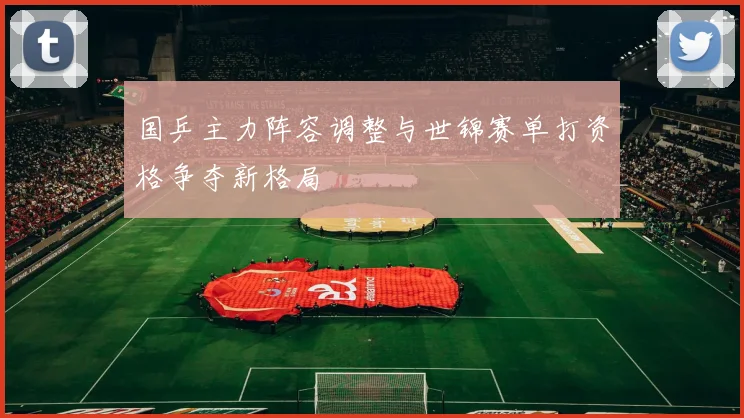 国乒主力阵容调整与世锦赛单打资格争夺新格局