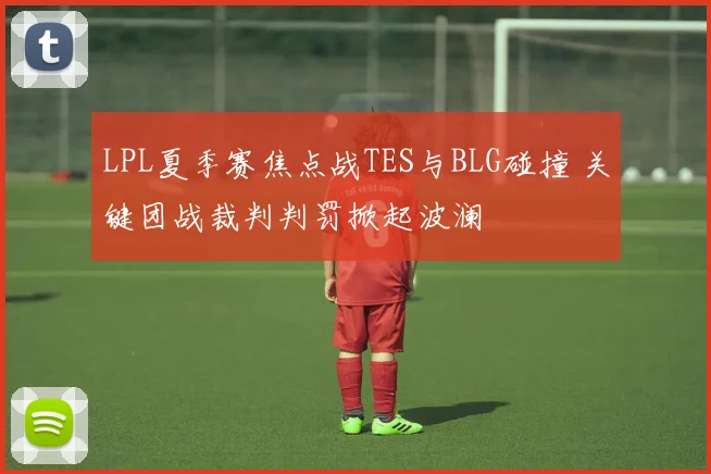 LPL夏季赛焦点战TES与BLG碰撞 关键团战裁判判罚掀起波澜