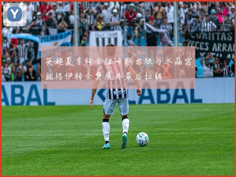 英超夏季转会纽卡斯尔联与水晶宫就格伊转会费展开最后拉锯
