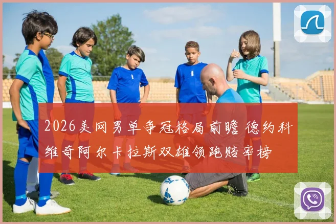2026美网男单争冠格局前瞻 德约科维奇阿尔卡拉斯双雄领跑赔率榜