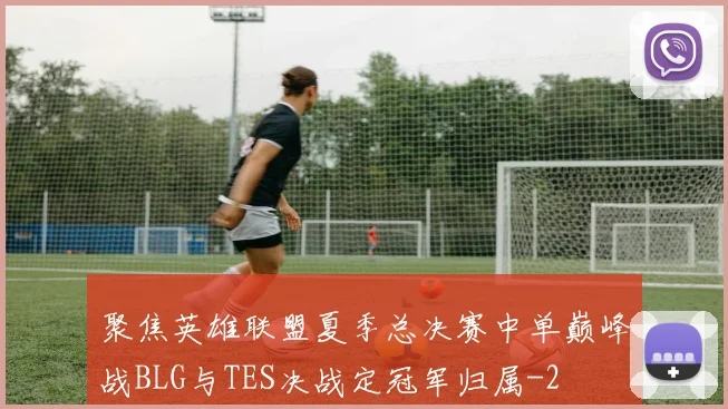 聚焦英雄联盟夏季总决赛中单巅峰战BLG与TES决战定冠军归属