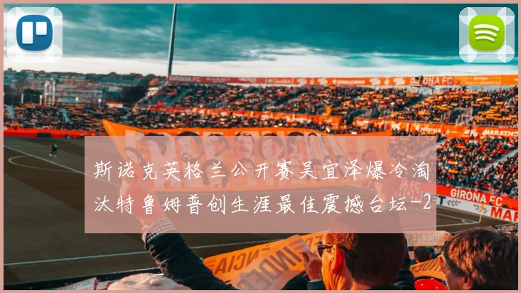 斯诺克英格兰公开赛吴宜泽爆冷淘汰特鲁姆普创生涯最佳震撼台坛