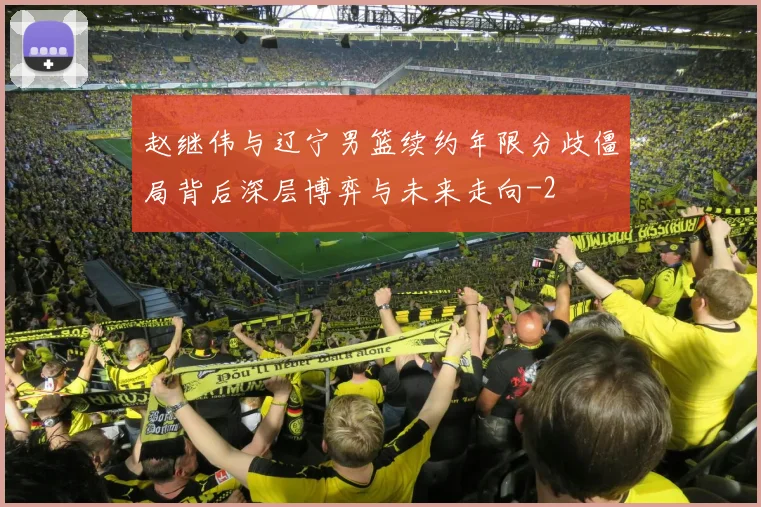 赵继伟与辽宁男篮续约年限分歧僵局背后深层博弈与未来走向