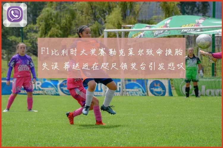 F1比利时大奖赛勒克莱尔致命换胎失误 葬送近在咫尺领奖台引发悲叹