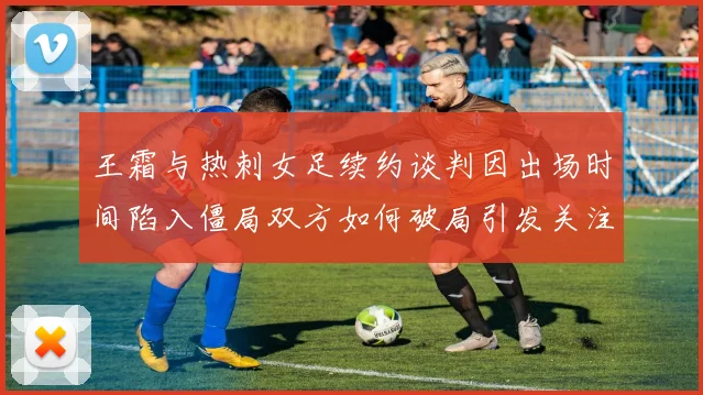王霜与热刺女足续约谈判因出场时间陷入僵局双方如何破局引发关注