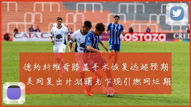 德约科维奇膝盖手术恢复远超预期 美网复出计划曙光乍现引燃网坛期待
