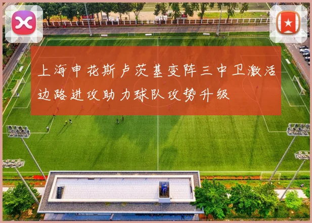 上海申花斯卢茨基变阵三中卫激活边路进攻助力球队攻势升级