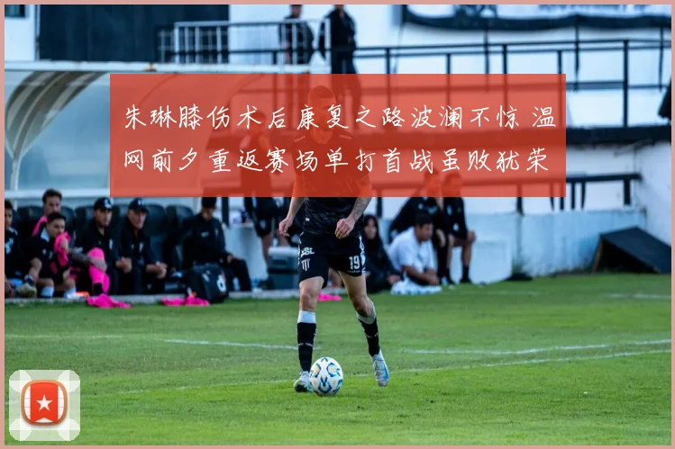 朱琳膝伤术后康复之路波澜不惊 温网前夕重返赛场单打首战虽败犹荣