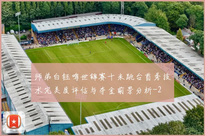 师弟白钰鸣世锦赛十米跳台首秀技术完美度评估与夺金前景分析