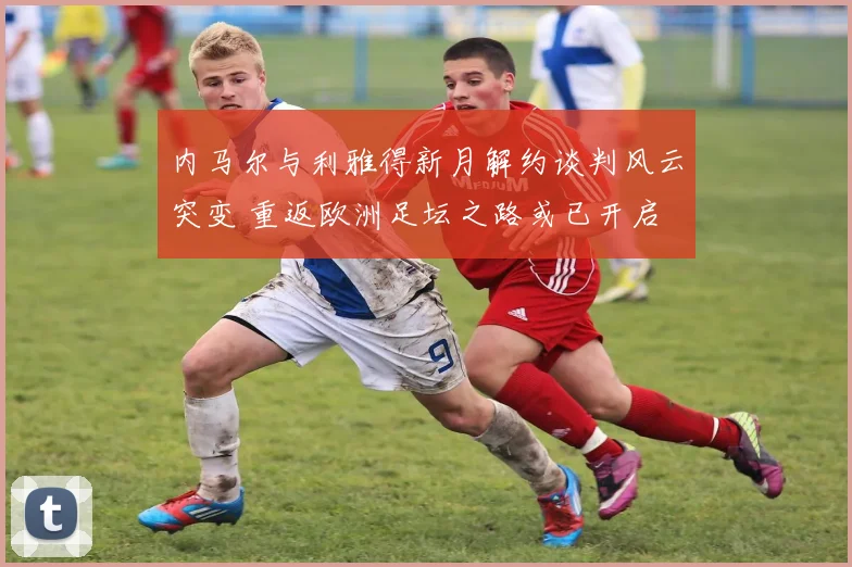 内马尔与利雅得新月解约谈判风云突变 重返欧洲足坛之路或已开启