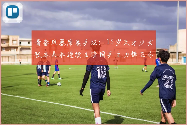 青春风暴席卷乒坛:15岁天才少女张本美和连续击溃国乒主力锋芒尽显