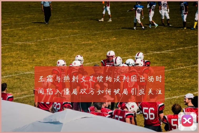 王霜与热刺女足续约谈判因出场时间陷入僵局双方如何破局引发关注