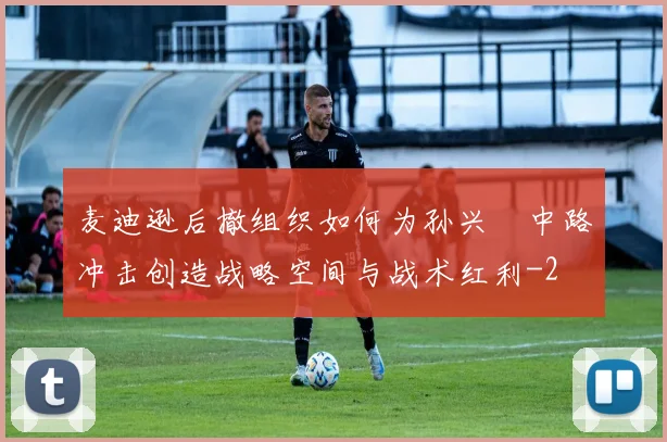 麦迪逊后撤组织如何为孙兴慜中路冲击创造战略空间与战术红利