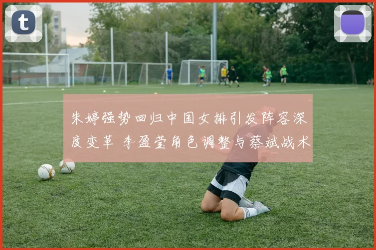 朱婷强势回归中国女排引发阵容深度变革 李盈莹角色调整与蔡斌战术体系新解读