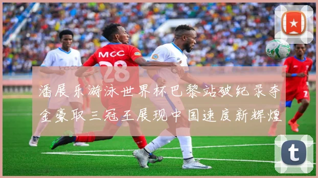 潘展乐游泳世界杯巴黎站破纪录夺金豪取三冠王展现中国速度新辉煌