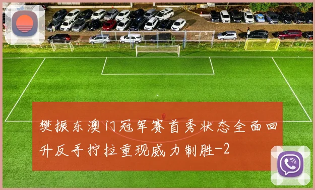 樊振东澳门冠军赛首秀状态全面回升反手拧拉重现威力制胜