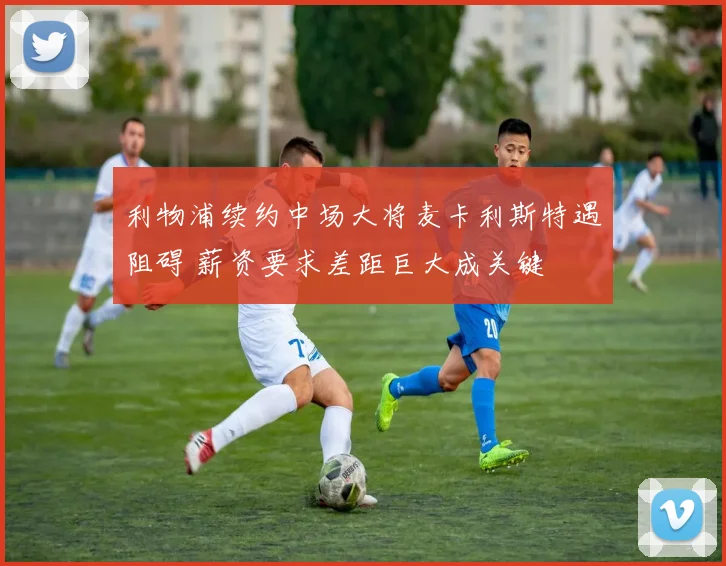 利物浦续约中场大将麦卡利斯特遇阻碍 薪资要求差距巨大成关键