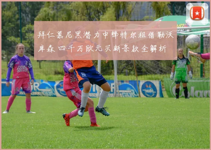 拜仁慕尼黑潜力中锋特尔租借勒沃库森 四千万欧元买断条款全解析