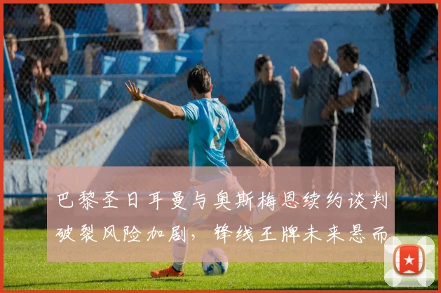 巴黎圣日耳曼与奥斯梅恩续约谈判破裂风险加剧，锋线王牌未来悬而未决